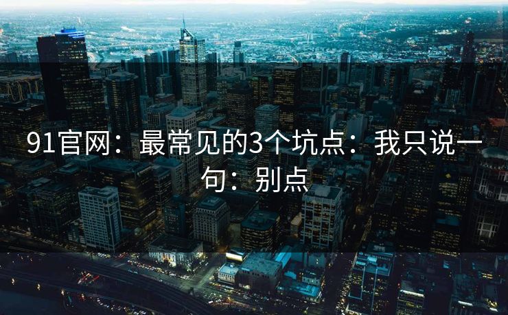 91官网：最常见的3个坑点：我只说一句：别点