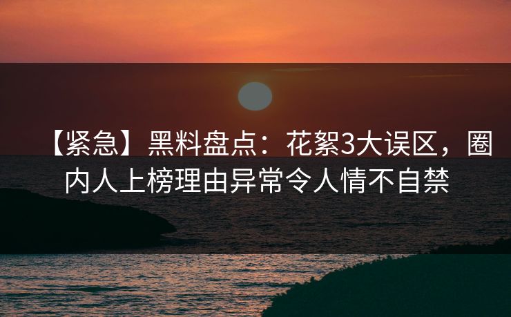 【紧急】黑料盘点：花絮3大误区，圈内人上榜理由异常令人情不自禁