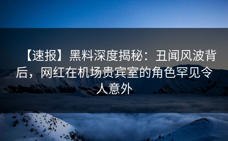 【速报】黑料深度揭秘：丑闻风波背后，网红在机场贵宾室的角色罕见令人意外