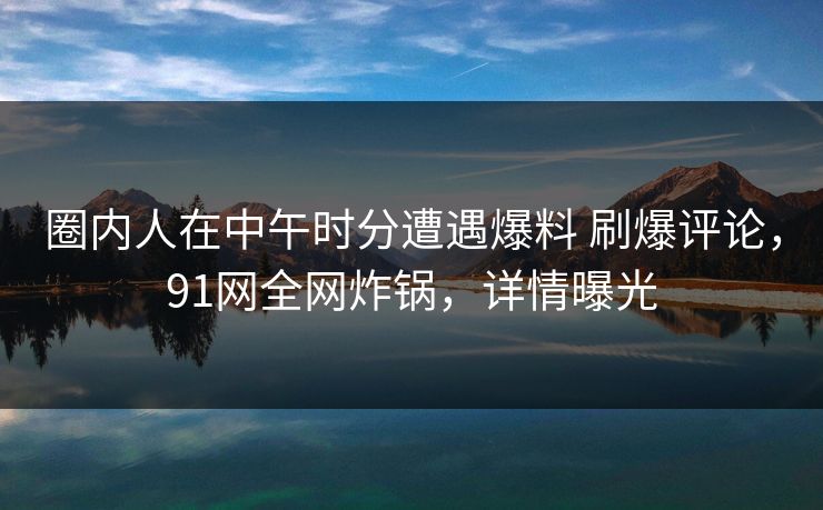 圈内人在中午时分遭遇爆料 刷爆评论，91网全网炸锅，详情曝光