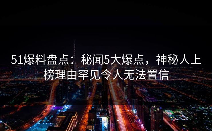 51爆料盘点：秘闻5大爆点，神秘人上榜理由罕见令人无法置信