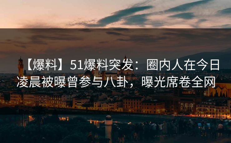 【爆料】51爆料突发：圈内人在今日凌晨被曝曾参与八卦，曝光席卷全网