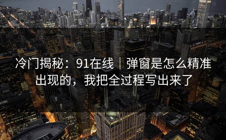 冷门揭秘：91在线｜弹窗是怎么精准出现的，我把全过程写出来了